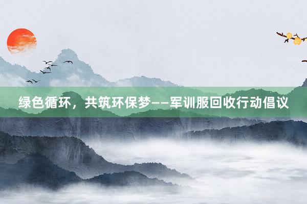 绿色循环，共筑环保梦——军训服回收行动倡议