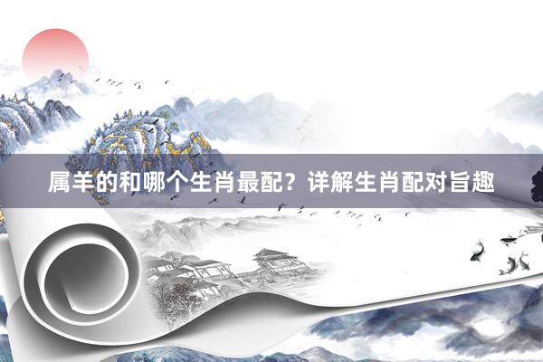 属羊的和哪个生肖最配？详解生肖配对旨趣