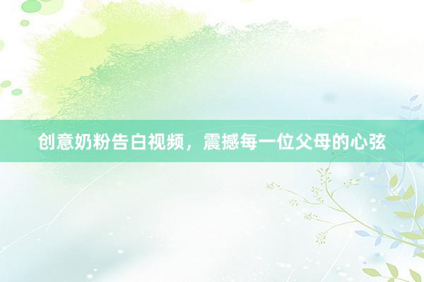 创意奶粉告白视频，震撼每一位父母的心弦