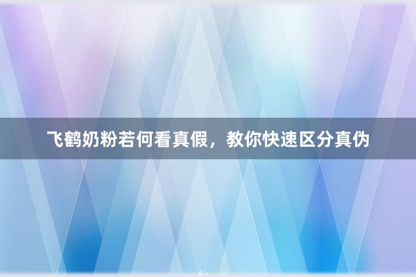 飞鹤奶粉若何看真假，教你快速区分真伪