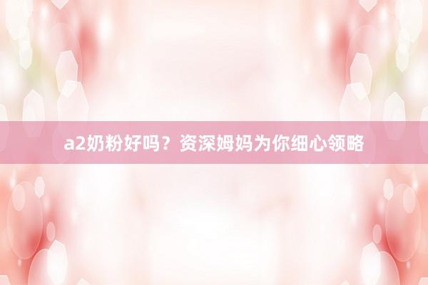 a2奶粉好吗？资深姆妈为你细心领略