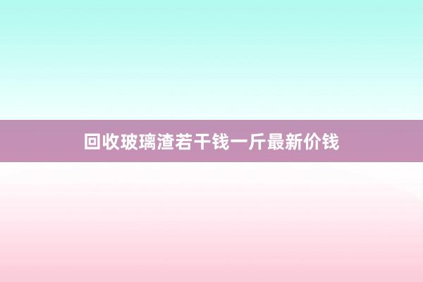 回收玻璃渣若干钱一斤最新价钱