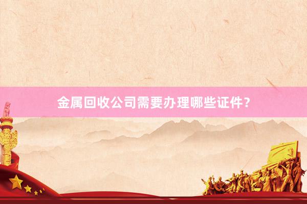 金属回收公司需要办理哪些证件？
